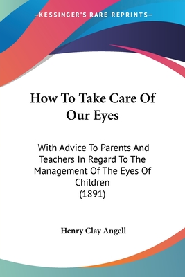 How To Take Care Of Our Eyes: With Advice To Parents And Teachers In Regard To The Management Of The Eyes Of Children (1891)