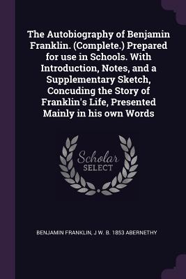 The Autobiography of Benjamin Franklin. (Complete.) Prepared for use in Schools. With Introduction, Notes, and a Supplementary Sketch, Concuding the S