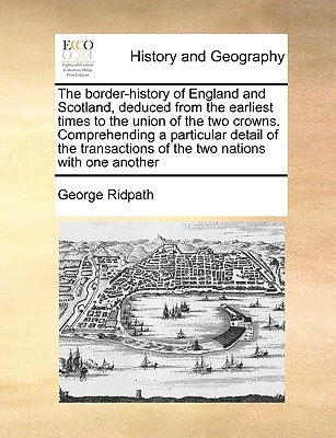 The border-history of England and Scotland, deduced from the earliest times to the union of the two crowns. Comprehending a particular detail of the t