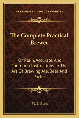 The Complete Practical Brewer: Or Plain, Accurate, And Thorough Instructions In The Art Of Brewing Ale, Beer And Porter