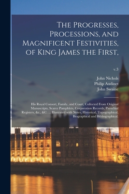 The Progresses, Processions, and Magnificent Festivities, of King James the First,: His Royal Consort, Family, and Court, Collected From Original Manu