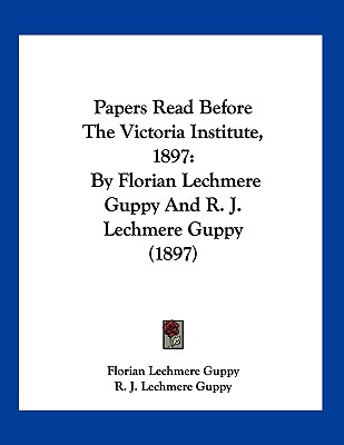 Papers Read Before The Victoria Institute, 1897: By Florian Lechmere Guppy And R. J. Lechmere Guppy (1897)