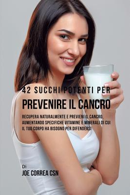 42 Succhi Potenti per Prevenire il cancro: Recupera naturalmente e previeni il cancro, aumentando specifiche vitamine e minerali di cui il tuo corpo h
