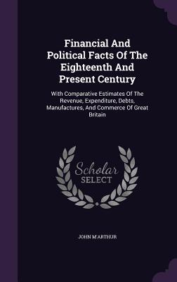 Financial And Political Facts Of The Eighteenth And Present Century: With Comparative Estimates Of The Revenue, Expenditure, Debts, Manufactures, And