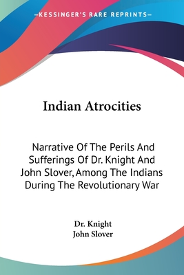 Indian Atrocities: Narrative Of The Perils And Sufferings Of Dr. Knight And John Slover, Among The Indians During The Revolutionary War