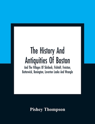 The History And Antiquities Of Boston, And The Villages Of Skirbeck, Fishtoft, Freiston, Butterwick, Benington, Leverton Leake And Wrangle; Comprising