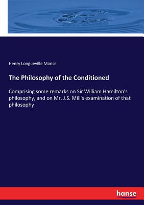 The Philosophy of the Conditioned: Comprising some remarks on Sir William Hamilton's philosophy, and on Mr. J.S. Mill's examination of that philosophy