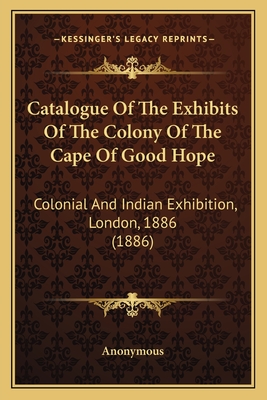 Catalogue Of The Exhibits Of The Colony Of The Cape Of Good Hope: Colonial And Indian Exhibition, London, 1886 (1886)