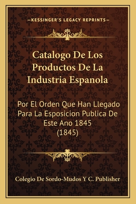 Catalogo De Los Productos De La Industria Espanola: Por El Orden Que Han Llegado Para La Esposicion Publica De Este Ano 1845 (1845)