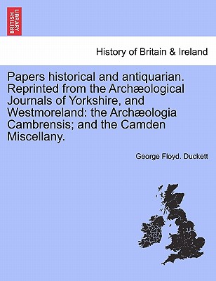 Papers Historical and Antiquarian. Reprinted from the Arch Ological Journals of Yorkshire, and Westmoreland: The Arch Ologia Cambrensis; And the Camde