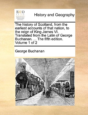 The history of Scotland, from the earliest accounts of that nation, to the reign of King James VI. Translated from the Latin of George Buchanan. ... T