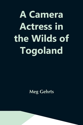 A Camera Actress In The Wilds Of Togoland: The Adventures, Observations & Experiences Of A Cinematograph Actress In West African Forests Whilst Collec