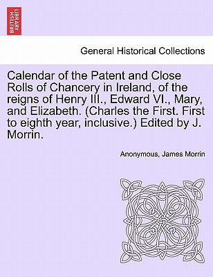 Calendar of the Patent and Close Rolls of Chancery in Ireland, of the reigns of Henry III., Edward VI., Mary, and Elizabeth. (Charles the First. First