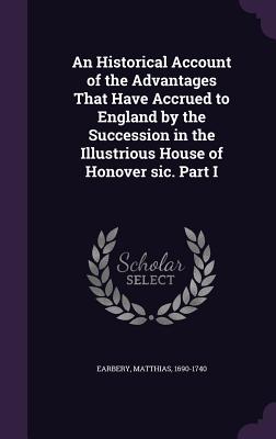 An Historical Account of the Advantages That Have Accrued to England by the Succession in the Illustrious House of Honover sic. Part I