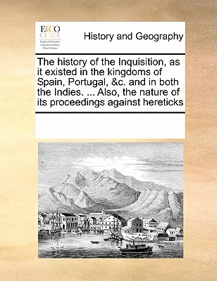 The history of the Inquisition, as it existed in the kingdoms of Spain, Portugal, &c. and in both the Indies. ... Also, the nature of its proceedings