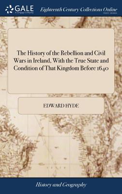 The History of the Rebellion and Civil Wars in Ireland, With the True State and Condition of That Kingdom Before 1640: Being a Vindication of the Cond