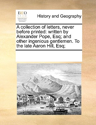 A Collection of Letters, Never Before Printed: Written by Alexander Pope, Esq; And Other Ingenious Gentlemen. to the Late Aaron Hill, Esq;