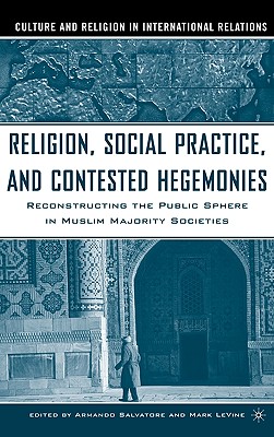 Religion, Social Practice, and Contested Hegemonies: Reconstructing the Public Sphere in Muslim Majority Societies