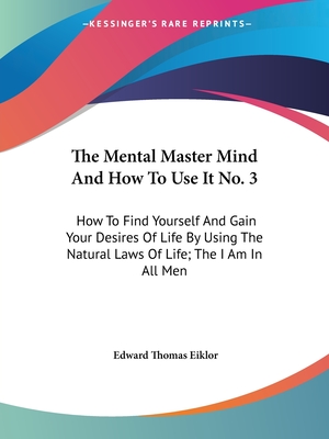 The Mental Master Mind And How To Use It No. 3: How To Find Yourself And Gain Your Desires Of Life By Using The Natural Laws Of Life; The I Am In All