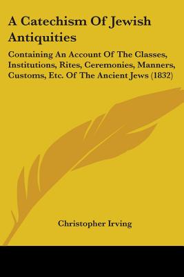 A Catechism Of Jewish Antiquities: Containing An Account Of The Classes, Institutions, Rites, Ceremonies, Manners, Customs, Etc. Of The Ancient Jews (