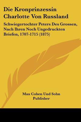 Die Kronprinzessin Charlotte Von Russland: Schwiegertochter Peters Des Grossen, Nach Ihren Noch Ungedruckten Briefen, 1707-1715 (1875)