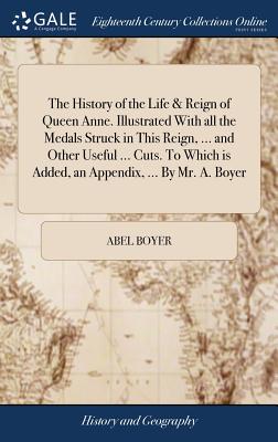 The History of the Life & Reign of Queen Anne. Illustrated With all the Medals Struck in This Reign, ... and Other Useful ... Cuts. To Which is Added,