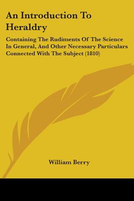 An Introduction To Heraldry: Containing The Rudiments Of The Science In General, And Other Necessary Particulars Connected With The Subject (1810)