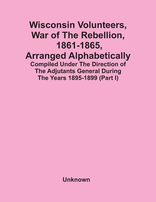 Wisconsin Volunteers, War Of The Rebellion, 1861-1865, Arranged Alphabetically; Compiled Under The Direction Of The Adjutants General During The Years
