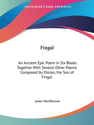 Fingal: An Ancient Epic Poem in Six Books Together With Several Other Poems Composed by Ossian, the Son of Fingal