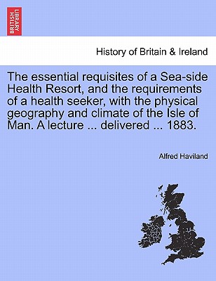 The Essential Requisites of a Sea-Side Health Resort, and the Requirements of a Health Seeker, with the Physical Geography and Climate of the Isle of