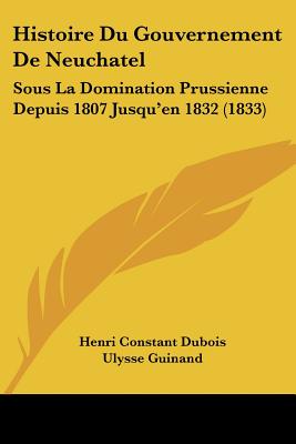 Histoire Du Gouvernement De Neuchatel: Sous La Domination Prussienne Depuis 1807 Jusqu'en 1832 (1833)