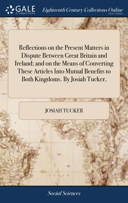 Reflections on the Present Matters in Dispute Between Great Britain and Ireland; and on the Means of Converting These Articles Into Mutual Benefits to
