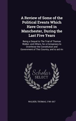 A Review of Some of the Political Events Which Have Occurred in Manchester, During the Last Five Years: Being a Sequel to The Trial of Thomas Walker,