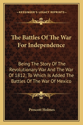 The Battles Of The War For Independence: Being The Story Of The Revolutionary War And The War Of 1812; To Which Is Added The Battles Of The War Of Mex