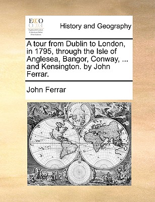 A tour from Dublin to London, in 1795, through the Isle of Anglesea, Bangor, Conway, ... and Kensington. by John Ferrar.