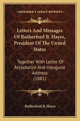 Letters And Messages Of Rutherford B. Hayes, President Of The United States: Together With Letter Of Acceptance And Inaugural Address (1881)