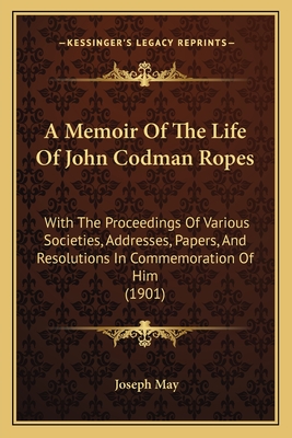 A Memoir Of The Life Of John Codman Ropes: With The Proceedings Of Various Societies, Addresses, Papers, And Resolutions In Commemoration Of Him (1901