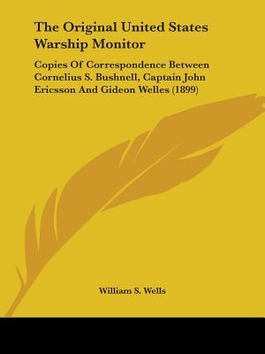 The Original United States Warship Monitor: Copies Of Correspondence Between Cornelius S. Bushnell, Captain John Ericsson And Gideon Welles (1899)