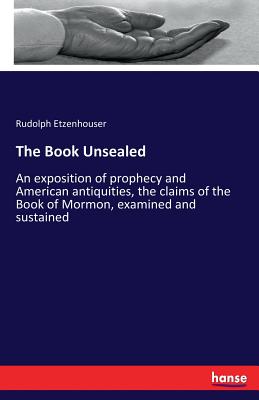The Book Unsealed: An exposition of prophecy and American antiquities, the claims of the Book of Mormon, examined and sustained