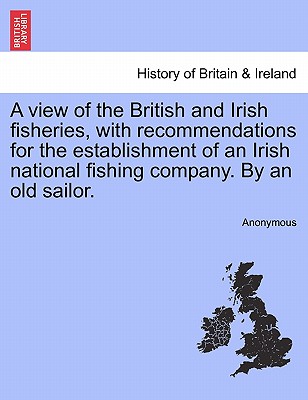A View of the British and Irish Fisheries, with Recommendations for the Establishment of an Irish National Fishing Company. by an Old Sailor.