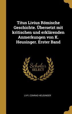 Titus Livius Römische Geschichte. Übersetzt mit kritischen und erklärenden Anmerkungen von K. Heusinger. Erster Band