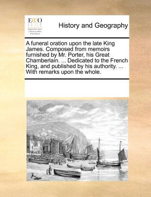 A funeral oration upon the late King James. Composed from memoirs furnished by Mr. Porter, his Great Chamberlain. ... Dedicated to the French King, an