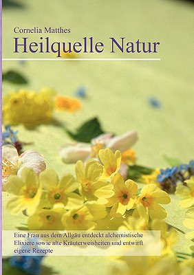 Cornelia Matthes - Heilquelle Natur: Eine Frau aus dem Allgäu entdeckt alchemistische Elixiere sowie alte Kräuterweisheiten und entwirft eigene Rezept