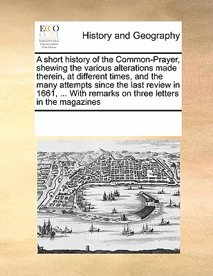 A Short History of the Common-Prayer, Shewing the Various Alterations Made Therein, at Different Times, and the Many Attempts Since the Last Review in