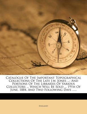 Catalogue of the Important Topographical Collections of the Late J.W. Jones ...: And Portions of the Libraries of Various Collectors ... Which Will Be