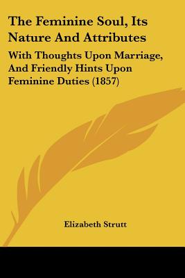 The Feminine Soul, Its Nature And Attributes: With Thoughts Upon Marriage, And Friendly Hints Upon Feminine Duties (1857)