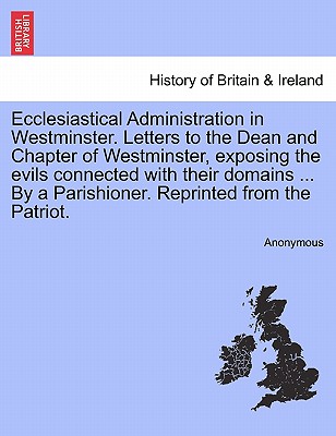 Ecclesiastical Administration in Westminster. Letters to the Dean and Chapter of Westminster, Exposing the Evils Connected with Their Domains ... by a