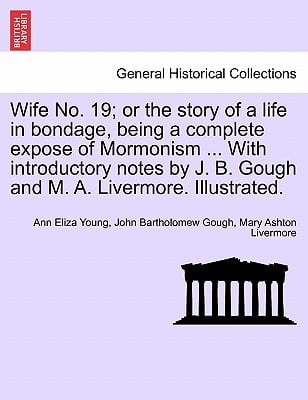 Wife No. 19; or the story of a life in bondage, being a complete expose of Mormonism ... With introductory notes by J. B. Gough and M. A. Livermore. I