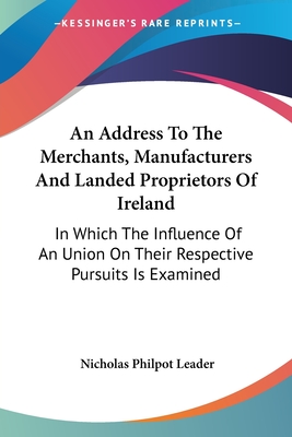 An Address To The Merchants, Manufacturers And Landed Proprietors Of Ireland: In Which The Influence Of An Union On Their Respective Pursuits Is Exami