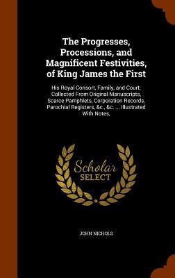 The Progresses, Processions, and Magnificent Festivities, of King James the First: His Royal Consort, Family, and Court; Collected From Original Manus
